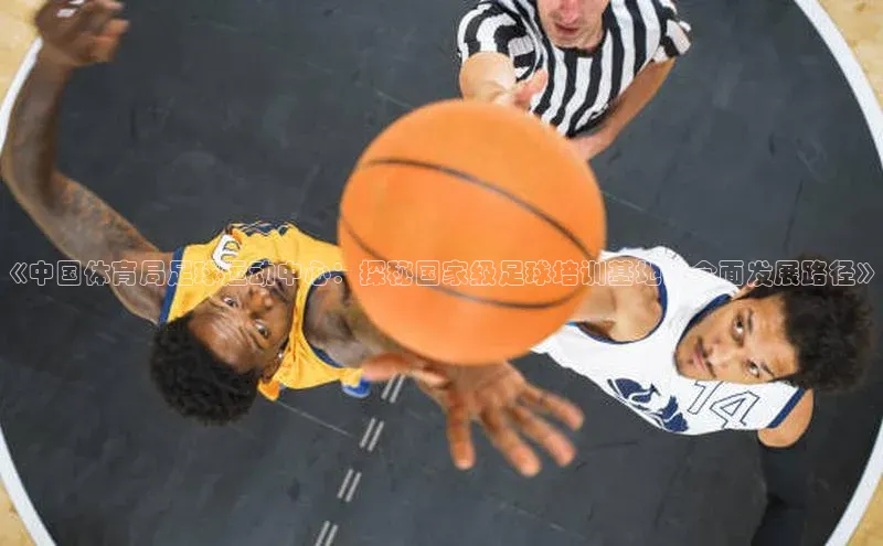 耀世娱乐app下载安装滴滴出行《中国体育局足球运动中心：探秘国家级足球培训基地的全面发展路径》