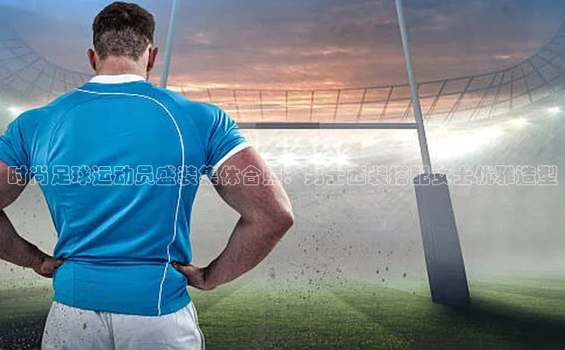 星耀娱乐棋牌最新版华策影视时尚足球运动员盛装集体合照：男士西装搭配女士优雅造型