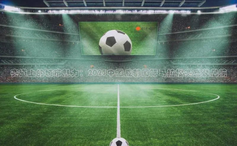 赛道上的城市魅力：2023中国成都国际马拉松赛盛装启航