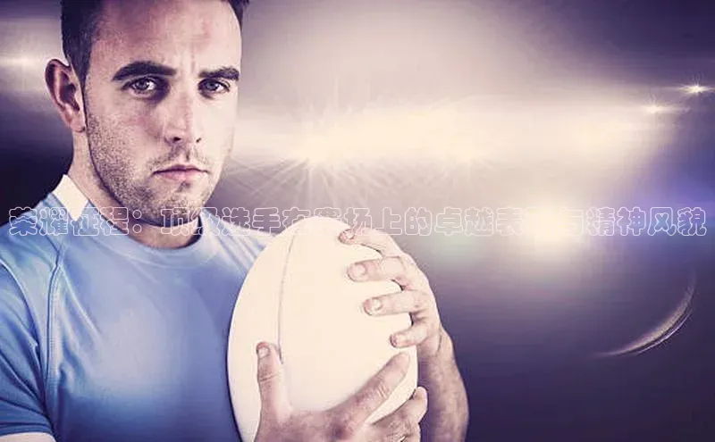 荣耀征程：顶级选手在赛场上的卓越表现与精神风貌