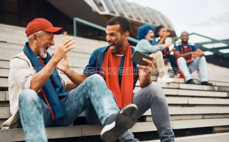 打造沉浸式体验：运动赛事氛围营造策略分析与实践案例分享