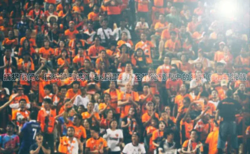 捕捉瞬间：探讨运动赛事专业摄影机在视觉叙事中的独特作用与挑战